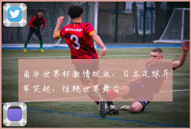 南非世界杯激情绽放，日本足球异军突起，惊艳世界舞台