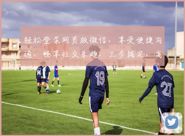 轻松登录网页版微信，享受便捷沟通，畅享社交乐趣，三步搞定，高效便捷