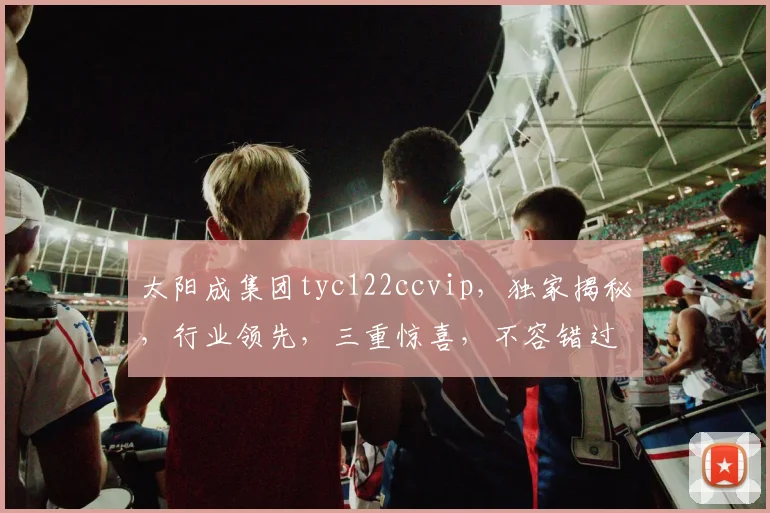 太阳成集团tyc122ccvip，独家揭秘，行业领先，三重惊喜，不容错过