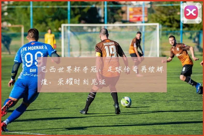 巴西世界杯夺冠，足球传奇再续辉煌，荣耀时刻见证