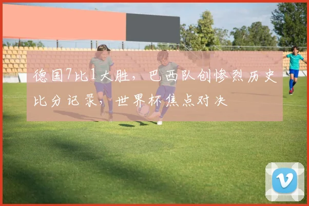 德国7比1大胜，巴西队创惨烈历史比分记录，世界杯焦点对决