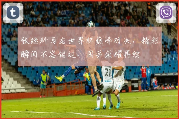 张继科马龙世界杯巅峰对决，精彩瞬间不容错过，国乒荣耀再续