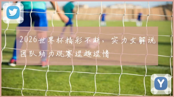 2026世界杯精彩不断，实力女解说团队助力观赛逗趣逗情